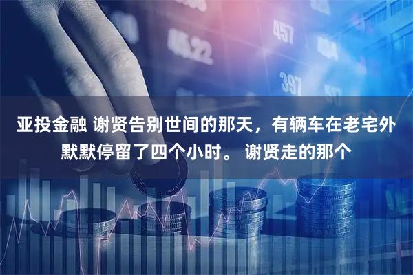 亚投金融 谢贤告别世间的那天，有辆车在老宅外默默停留了四个小时。 谢贤走的那个