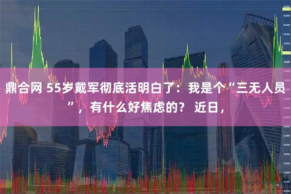 鼎合网 55岁戴军彻底活明白了：我是个“三无人员”，有什么好焦虑的？ 近日，