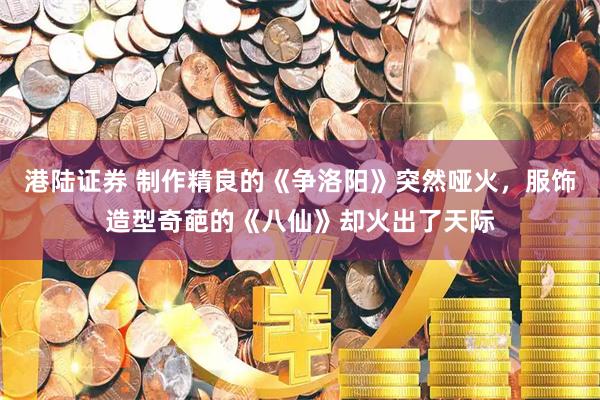 港陆证券 制作精良的《争洛阳》突然哑火，服饰造型奇葩的《八仙》却火出了天际