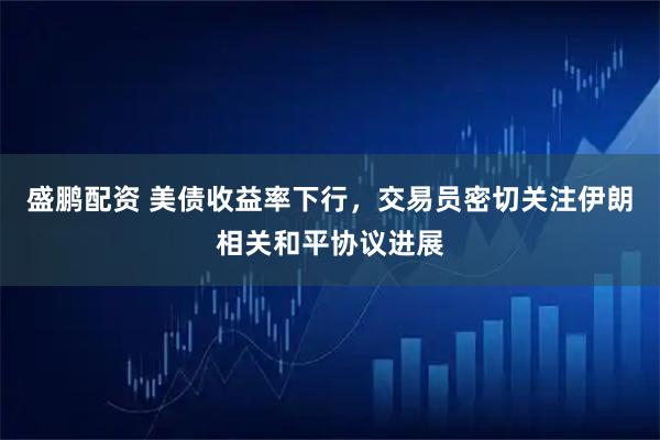 盛鹏配资 美债收益率下行，交易员密切关注伊朗相关和平协议进展