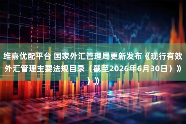 维嘉优配平台 国家外汇管理局更新发布《现行有效外汇管理主要法规目录（截至2026年6月30日）》
