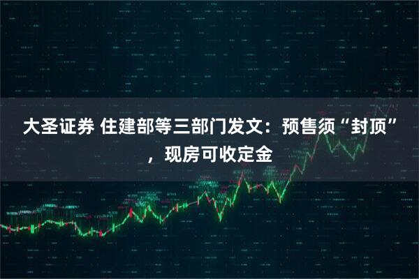 大圣证券 住建部等三部门发文：预售须“封顶”，现房可收定金