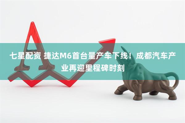 七星配资 捷达M6首台量产车下线！成都汽车产业再迎里程碑时刻
