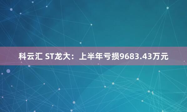 科云汇 ST龙大:上半年亏损9683.43万元