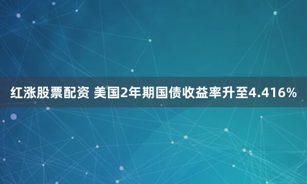 红涨股票配资 美国2年期国债收益率升至4.416%