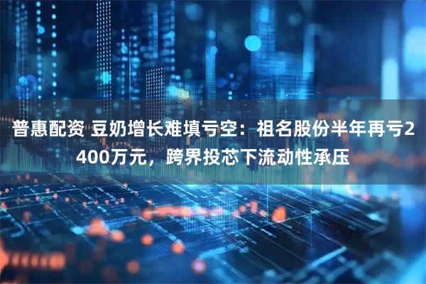 普惠配资 豆奶增长难填亏空：祖名股份半年再亏2400万元，跨界投芯下流动性承压